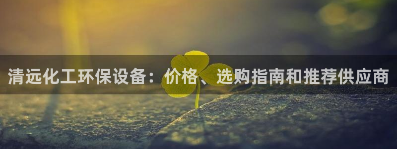 亿万先生手机网页：清远化工环保设备：价格、选购指南和推荐供应商