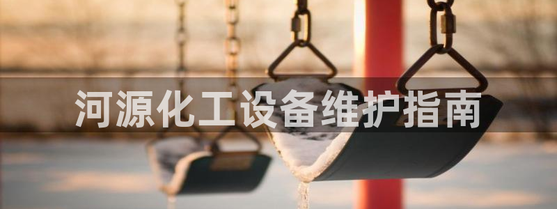 亿万先生客户端官网登录入口：河源化工设备维护指南