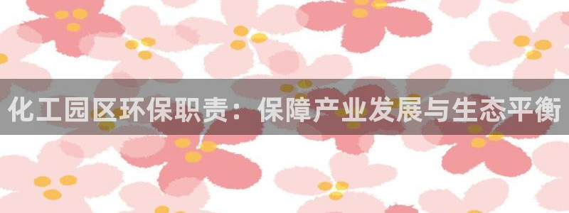 亿万先生官方网站下载安装：化工园区环保职责：保障产业发展与生态平衡