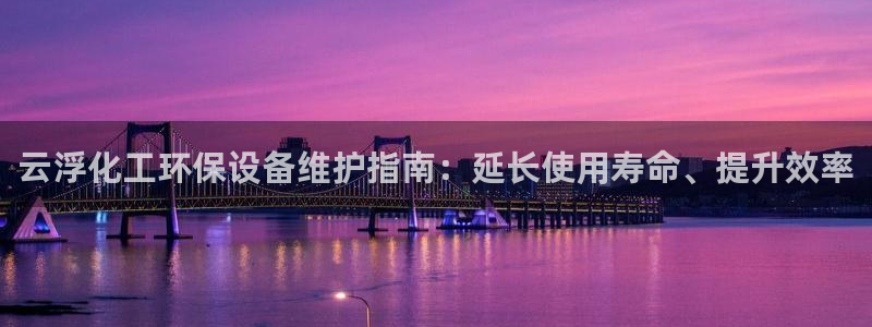 亿万手游官网：云浮化工环保设备维护指南：延长使用寿命、提升效率