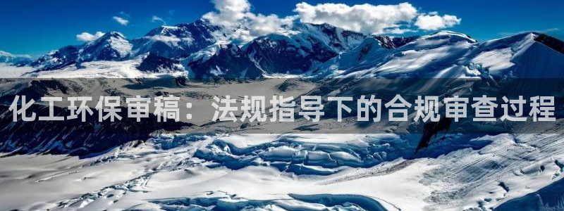 亿万先生007客服：化工环保审稿：法规指导下的合规审查过程