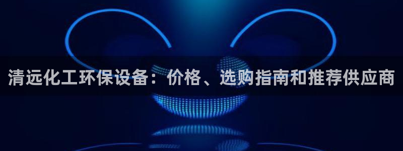 亿万先生官方网站客户端下载安装手机版：清远化工环保设备：价格、选购指南和推荐供应商
