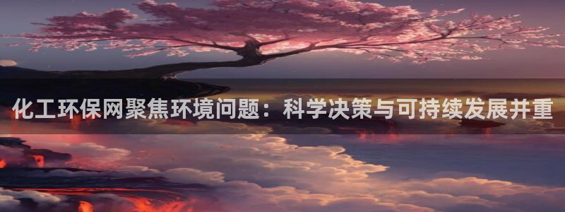 亿万百度百科官网：化工环保网聚焦环境问题：科学决策与可持续发展并重
