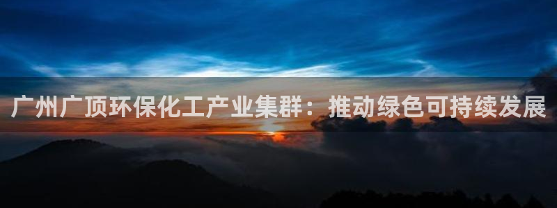 亿万先生换网址了吗：广州广顶环保化工产业集群：推动绿色可持续发展