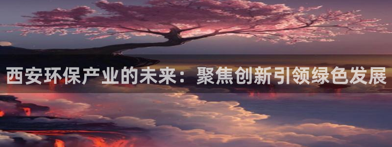 亿万app下载：西安环保产业的未来：聚焦创新引领绿色发展