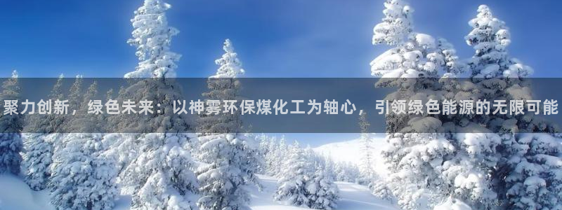 亿万网友在线实时为您解答：聚力创新，绿色未来：以神雾环保煤化工为轴心，引领绿色能源的无限可能