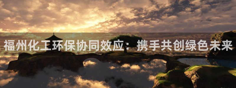 亿万先生客户端官网登录入口：福州化工环保协同效应：携手共创绿色未来