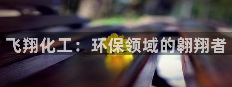 官方网站下载亿万人生：飞翔化工：环保领域的翱翔者